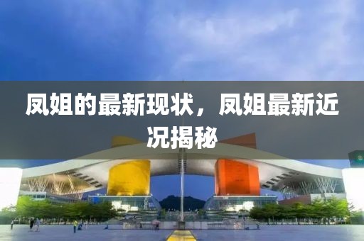 鳳姐的最新現(xiàn)狀，鳳姐最新近況揭秘