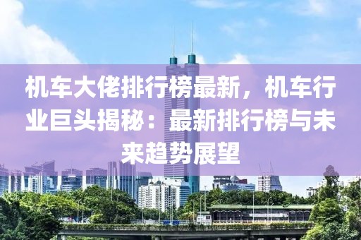 機(jī)車(chē)大佬排行榜最新，機(jī)車(chē)行業(yè)巨頭揭秘：最新排行榜與未來(lái)趨勢(shì)展望