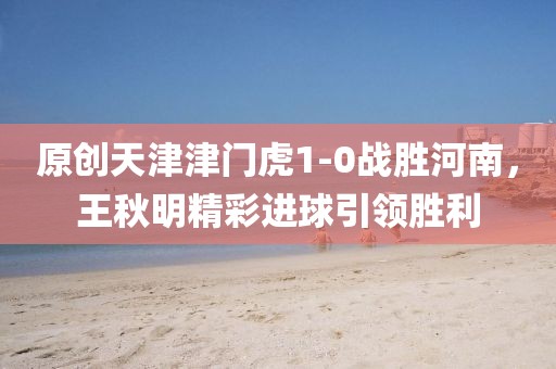 原創(chuàng)天津津門虎1-0戰(zhàn)勝河南，王秋明精彩進(jìn)球引領(lǐng)勝利