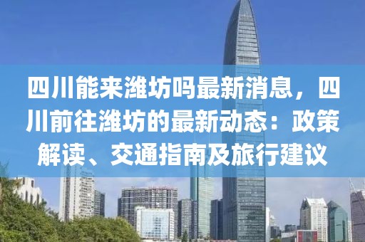 四川能來濰坊嗎最新消息，四川前往濰坊的最新動態(tài)：政策解讀、交通指南及旅行建議
