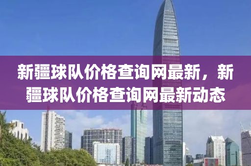 新疆球隊(duì)價(jià)格查詢網(wǎng)最新，新疆球隊(duì)價(jià)格查詢網(wǎng)最新動(dòng)態(tài)