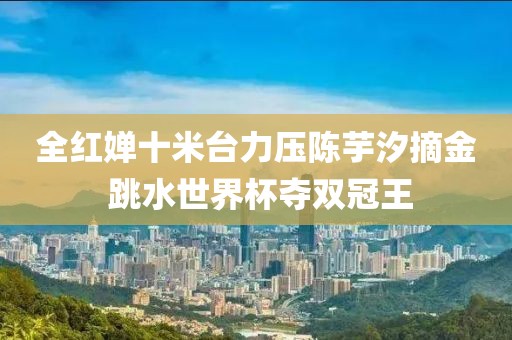 全紅嬋十米臺力壓陳芋汐摘金 跳水世界杯奪雙冠王