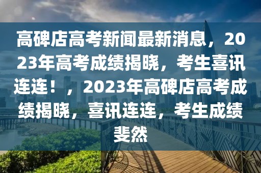 高碑店高考新聞最新消息，2023年高考成績揭曉，考生喜訊連連！，2023年高碑店高考成績揭曉，喜訊連連，考生成績斐然