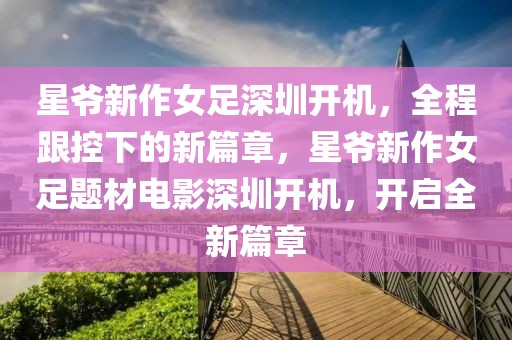 星爺新作女足深圳開機，全程跟控下的新篇章，星爺新作女足題材電影深圳開機，開啟全新篇章