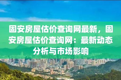 固安房屋估價(jià)查詢(xún)網(wǎng)最新，固安房屋估價(jià)查詢(xún)網(wǎng)：最新動(dòng)態(tài)分析與市場(chǎng)影響