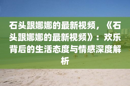 石頭跟娜娜的最新視頻，《石頭跟娜娜的最新視頻》：歡樂背后的生活態(tài)度與情感深度解析
