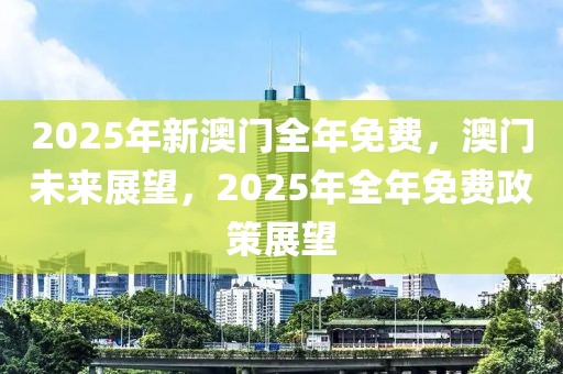 2025年新澳門全年免費，澳門未來展望，2025年全年免費政策展望