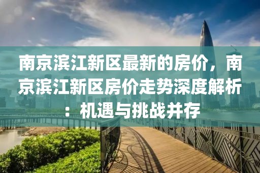 南京濱江新區(qū)最新的房價，南京濱江新區(qū)房價走勢深度解析：機遇與挑戰(zhàn)并存