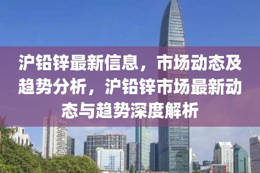 滬鉛鋅最新信息，市場動(dòng)態(tài)及趨勢分析，滬鉛鋅市場最新動(dòng)態(tài)與趨勢深度解析