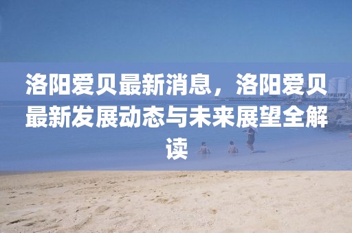 洛陽愛貝最新消息，洛陽愛貝最新發(fā)展動態(tài)與未來展望全解讀