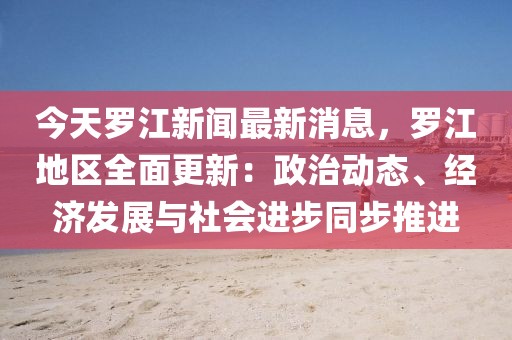 今天羅江新聞最新消息，羅江地區(qū)全面更新：政治動態(tài)、經(jīng)濟(jì)發(fā)展與社會進(jìn)步同步推進(jìn)