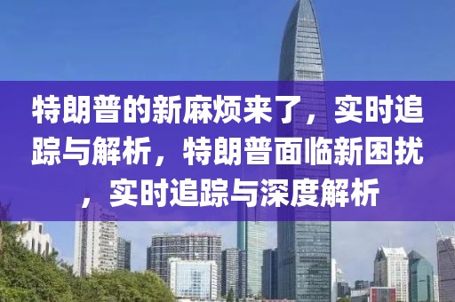 特朗普的新麻煩來了，實(shí)時追蹤與解析，特朗普面臨新困擾，實(shí)時追蹤與深度解析