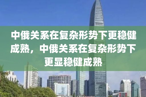 中俄關系在復雜形勢下更穩(wěn)健成熟，中俄關系在復雜形勢下更顯穩(wěn)健成熟
