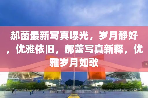 郝蕾最新寫真曝光，歲月靜好，優(yōu)雅依舊，郝蕾寫真新釋，優(yōu)雅歲月如歌