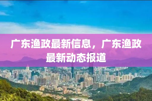 廣東漁政最新信息，廣東漁政最新動(dòng)態(tài)報(bào)道