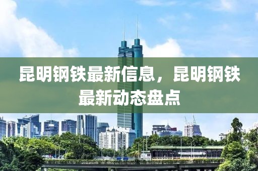 昆明鋼鐵最新信息，昆明鋼鐵最新動態(tài)盤點