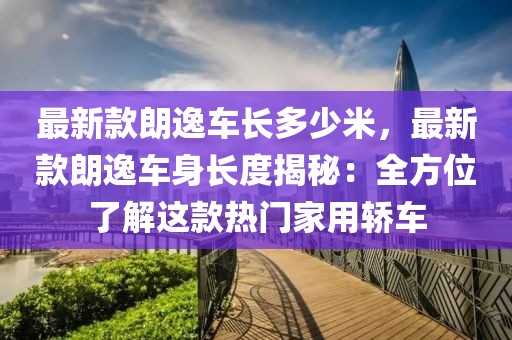 最新款朗逸車(chē)長(zhǎng)多少米，最新款朗逸車(chē)身長(zhǎng)度揭秘：全方位了解這款熱門(mén)家用轎車(chē)