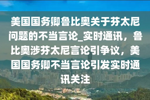 美國國務(wù)卿魯比奧關(guān)于芬太尼問題的不當(dāng)言論_實(shí)時(shí)通訊，魯比奧涉芬太尼言論引爭議，美國國務(wù)卿不當(dāng)言論引發(fā)實(shí)時(shí)通訊關(guān)注