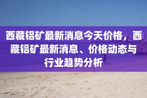 西藏鋁礦最新消息今天價格，西藏鋁礦最新消息、價格動態(tài)與行業(yè)趨勢分析