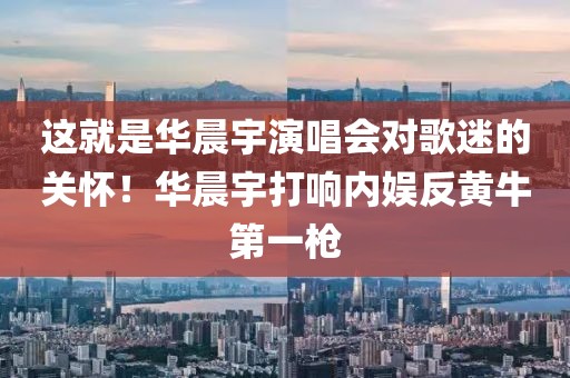 這就是華晨宇演唱會對歌迷的關(guān)懷！華晨宇打響內(nèi)娛反黃牛第一槍