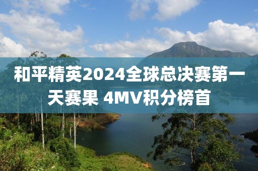 和平精英2024全球總決賽第一天賽果 4MV積分榜首