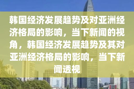 韓國經濟發(fā)展趨勢及對亞洲經濟格局的影響，當下新聞的視角，韓國經濟發(fā)展趨勢及其對亞洲經濟格局的影響，當下新聞透視