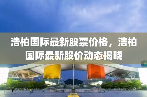 浩柏國(guó)際最新股票價(jià)格，浩柏國(guó)際最新股價(jià)動(dòng)態(tài)揭曉