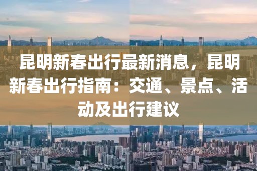昆明新春出行最新消息，昆明新春出行指南：交通、景點(diǎn)、活動(dòng)及出行建議
