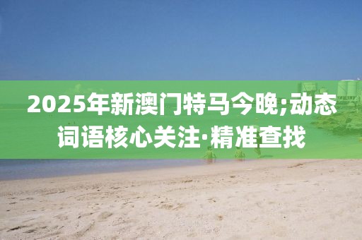 2025年新澳門特馬今晚;動態(tài)詞語核心關(guān)注·精準(zhǔn)查找
