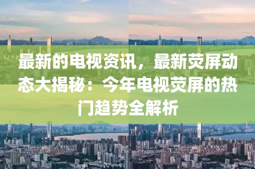 最新的電視資訊，最新熒屏動(dòng)態(tài)大揭秘：今年電視熒屏的熱門(mén)趨勢(shì)全解析