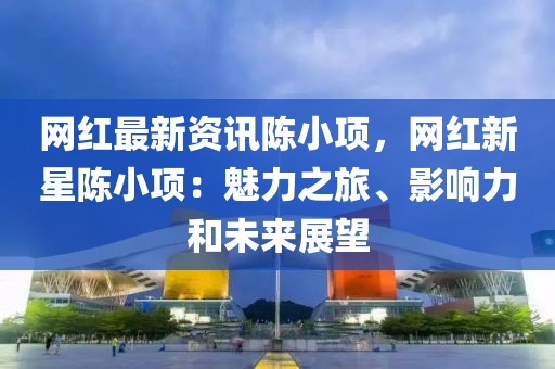 網(wǎng)紅最新資訊陳小項(xiàng)，網(wǎng)紅新星陳小項(xiàng)：魅力之旅、影響力和未來展望