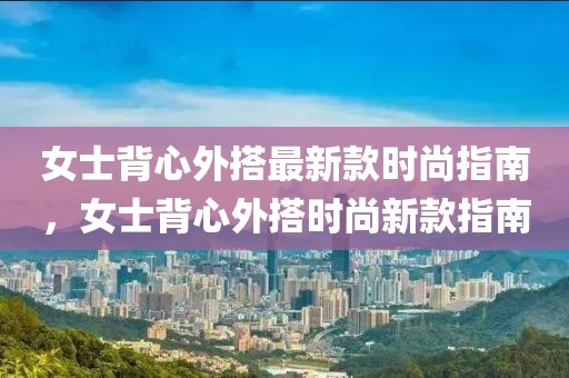 女士背心外搭最新款時尚指南，女士背心外搭時尚新款指南