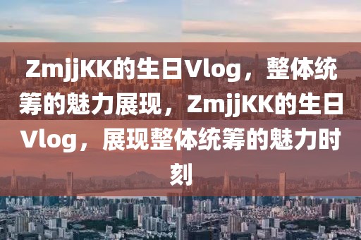 ZmjjKK的生日Vlog，整體統(tǒng)籌的魅力展現(xiàn)，ZmjjKK的生日Vlog，展現(xiàn)整體統(tǒng)籌的魅力時刻