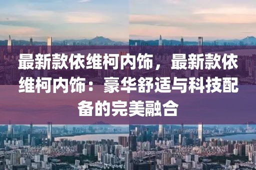 最新款依維柯內(nèi)飾，最新款依維柯內(nèi)飾：豪華舒適與科技配備的完美融合