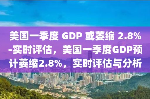 美國一季度 GDP 或萎縮 2.8%-實時評估，美國一季度GDP預(yù)計萎縮2.8%，實時評估與分析