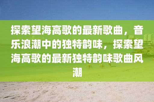 探索望海高歌的最新歌曲，音樂浪潮中的獨特韻味，探索望海高歌的最新獨特韻味歌曲風潮