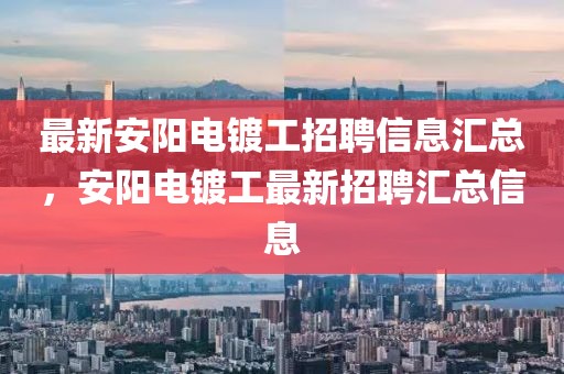 最新安陽電鍍工招聘信息匯總，安陽電鍍工最新招聘匯總信息