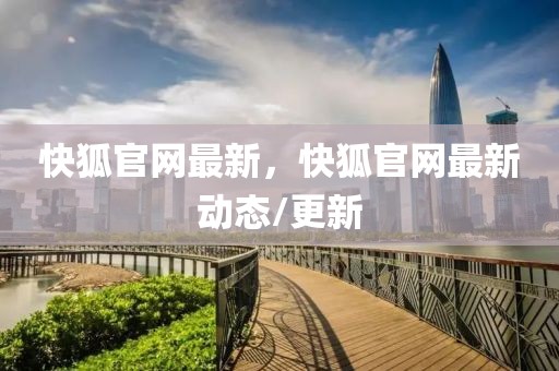 快狐官網(wǎng)最新，快狐官網(wǎng)最新動態(tài)/更新