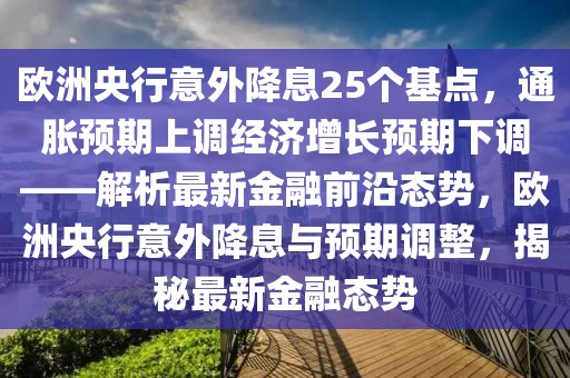 歐洲央行意外降息25個(gè)基點(diǎn)，通脹預(yù)期上調(diào)經(jīng)濟(jì)增長預(yù)期下調(diào)——解析最新金融前沿態(tài)勢，歐洲央行意外降息與預(yù)期調(diào)整，揭秘最新金融態(tài)勢