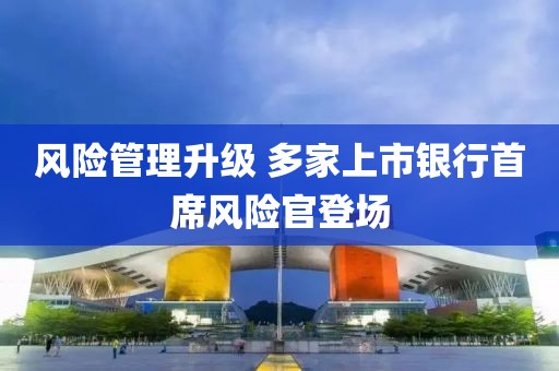 風(fēng)險(xiǎn)管理升級(jí) 多家上市銀行首席風(fēng)險(xiǎn)官登場(chǎng)