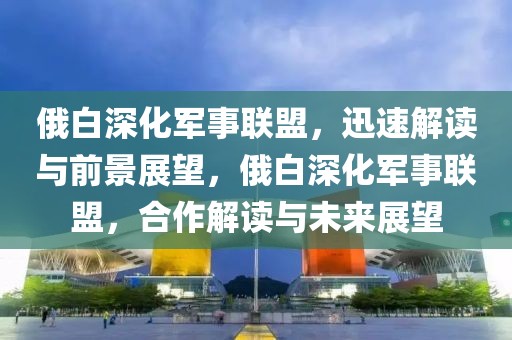 俄白深化軍事聯(lián)盟，迅速解讀與前景展望，俄白深化軍事聯(lián)盟，合作解讀與未來展望