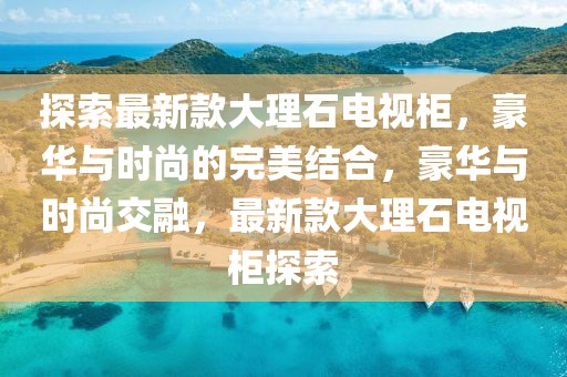 探索最新款大理石電視柜，豪華與時(shí)尚的完美結(jié)合，豪華與時(shí)尚交融，最新款大理石電視柜探索