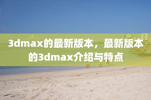 3dmax的最新版本，最新版本的3dmax介紹與特點