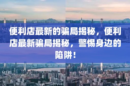 便利店最新的騙局揭秘，便利店最新騙局揭秘，警惕身邊的陷阱！