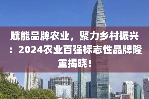 賦能品牌農(nóng)業(yè)，聚力鄉(xiāng)村振興：2024農(nóng)業(yè)百強標(biāo)志性品牌隆重揭曉！