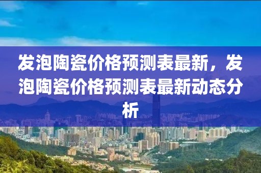 發(fā)泡陶瓷價(jià)格預(yù)測表最新，發(fā)泡陶瓷價(jià)格預(yù)測表最新動(dòng)態(tài)分析