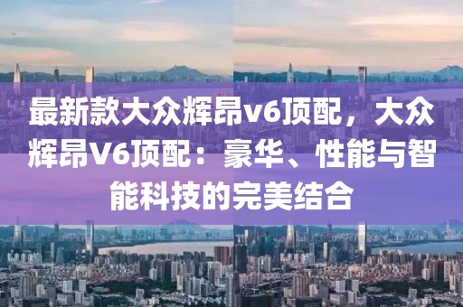 最新款大眾輝昂v6頂配，大眾輝昂V6頂配：豪華、性能與智能科技的完美結(jié)合