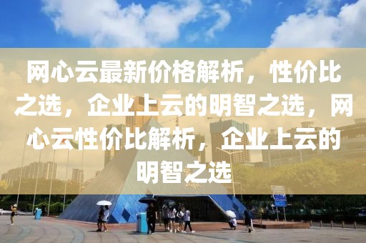 網(wǎng)心云最新價(jià)格解析，性?xún)r(jià)比之選，企業(yè)上云的明智之選，網(wǎng)心云性?xún)r(jià)比解析，企業(yè)上云的明智之選
