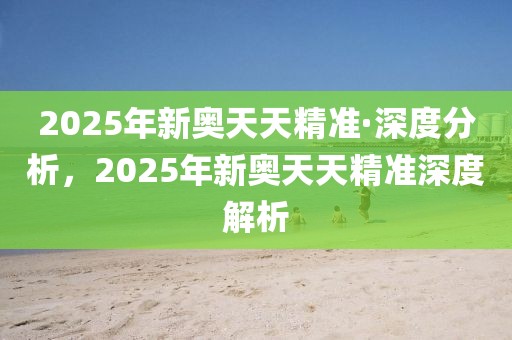 2025年新奧天天精準(zhǔn)·深度分析，2025年新奧天天精準(zhǔn)深度解析