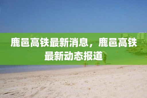 鹿邑高鐵最新消息，鹿邑高鐵最新動態(tài)報道